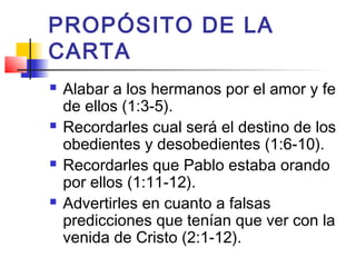 PROPÓSITO DE LA
CARTA
 Alabar a los hermanos por el amor y fe
de ellos (1:3-5).
 Recordarles cual será el destino de los
obedientes y desobedientes (1:6-10).
 Recordarles que Pablo estaba orando
por ellos (1:11-12).
 Advertirles en cuanto a falsas
predicciones que tenían que ver con la
venida de Cristo (2:1-12).
 
