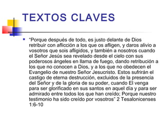 TEXTOS CLAVES
 “Porque después de todo, es justo delante de Dios
retribuir con aflicción a los que os afligen, y daros alivio a
vosotros que sois afligidos, y también a nosotros cuando
el Señor Jesús sea revelado desde el cielo con sus
poderosos ángeles en llama de fuego, dando retribución a
los que no conocen a Dios, y a los que no obedecen el
Evangelio de nuestro Señor Jesucristo. Estos sufrirán el
castigo de eterna destrucción, excluidos de la presencia
del Señor y de la gloria de su poder, cuando El venga
para ser glorificado en sus santos en aquel día y para ser
admirado entre todos los que han creído; Porque nuestro
testimonio ha sido creído por vosotros” 2 Tesalonicenses
1:6-10
 