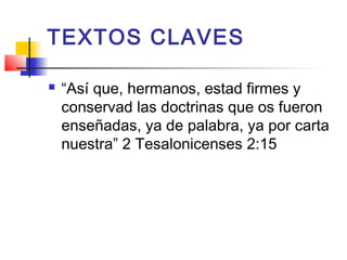 TEXTOS CLAVES
 “Así que, hermanos, estad firmes y
conservad las doctrinas que os fueron
enseñadas, ya de palabra, ya por carta
nuestra” 2 Tesalonicenses 2:15
 
