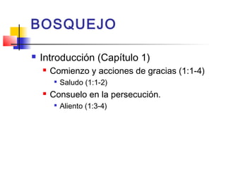 BOSQUEJO
 Introducción (Capítulo 1)
 Comienzo y acciones de gracias (1:1-4)

Saludo (1:1-2)
 Consuelo en la persecución.

Aliento (1:3-4)
 