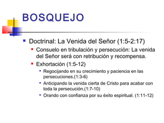 BOSQUEJO
 Doctrinal: La Venida del Señor (1:5-2:17)
 Consuelo en tribulación y persecución: La venida
del Señor será con retribución y recompensa.
 Exhortación (1:5-12)

Regocijando en su crecimiento y paciencia en las
persecuciones.(1:3-6)

Anticipando la venida cierta de Cristo para acabar con
toda la persecución.(1:7-10)

Orando con confianza por su éxito espiritual. (1:11-12)
 