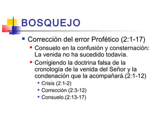 BOSQUEJO
 Corrección del error Profético (2:1-17)
 Consuelo en la confusión y consternación:
La venida no ha sucedido todavía.
 Corrigiendo la doctrina falsa de la
cronología de la venida del Señor y la
condenación que la acompañará.(2:1-12)

Crisis (2:1-2)

Corrección (2:3-12)

Consuelo.(2:13-17)
 