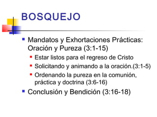 BOSQUEJO
 Mandatos y Exhortaciones Prácticas:
Oración y Pureza (3:1-15)
 Estar listos para el regreso de Cristo
 Solicitando y animando a la oración.(3:1-5)
 Ordenando la pureza en la comunión,
práctica y doctrina (3:6-16)
 Conclusión y Bendición (3:16-18)
 
