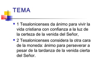 TEMA
 1 Tesalonicenses da ánimo para vivir la
vida cristiana con confianza a la luz de
la certeza de la venida del Señor,
 2 Tesalonicenses considera la otra cara
de la moneda: ánimo para perseverar a
pesar de la tardanza de la venida cierta
del Señor.
 