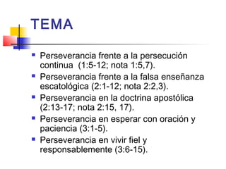 TEMA
 Perseverancia frente a la persecución
continua (1:5-12; nota 1:5,7).
 Perseverancia frente a la falsa enseñanza
escatológica (2:1-12; nota 2:2,3).
 Perseverancia en la doctrina apostólica
(2:13-17; nota 2:15, 17).
 Perseverancia en esperar con oración y
paciencia (3:1-5).
 Perseverancia en vivir fiel y
responsablemente (3:6-15).
 