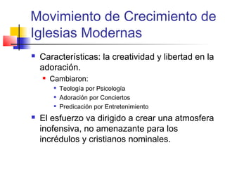 Movimiento de Crecimiento de
Iglesias Modernas
 Características: la creatividad y libertad en la
adoración.
 Cambiaron:

Teología por Psicología

Adoración por Conciertos

Predicación por Entretenimiento
 El esfuerzo va dirigido a crear una atmosfera
inofensiva, no amenazante para los
incrédulos y cristianos nominales.
 