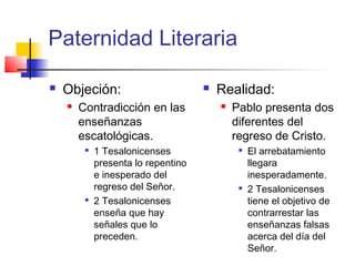 Paternidad Literaria
 Objeción:
 Contradicción en las
enseñanzas
escatológicas.

1 Tesalonicenses
presenta lo repentino
e inesperado del
regreso del Señor.

2 Tesalonicenses
enseña que hay
señales que lo
preceden.
 Realidad:
 Pablo presenta dos
diferentes del
regreso de Cristo.

El arrebatamiento
llegara
inesperadamente.

2 Tesalonicenses
tiene el objetivo de
contrarrestar las
enseñanzas falsas
acerca del día del
Señor.
 