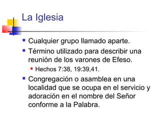 La Iglesia
 Cualquier grupo llamado aparte.
 Término utilizado para describir una
reunión de los varones de Efeso.
 Hechos 7:38, 19:39,41.
 Congregación o asamblea en una
localidad que se ocupa en el servicio y
adoración en el nombre del Señor
conforme a la Palabra.
 