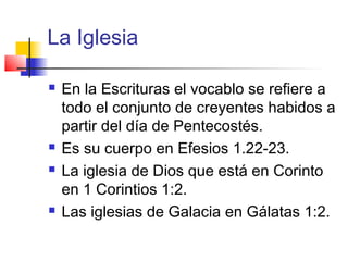 La Iglesia
 En la Escrituras el vocablo se refiere a
todo el conjunto de creyentes habidos a
partir del día de Pentecostés.
 Es su cuerpo en Efesios 1.22-23.
 La iglesia de Dios que está en Corinto
en 1 Corintios 1:2.
 Las iglesias de Galacia en Gálatas 1:2.
 