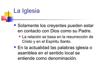 La Iglesia
 Solamente los creyentes pueden estar
en contacto con Dios como su Padre.
 La relación se basa en la resurrección de
Cristo y en el Espíritu Santo.
 En la actualidad las palabras iglesia o
asamblea en el sentido local se
entiende como denominación.
 