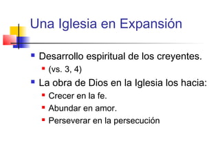 Una Iglesia en Expansión
 Desarrollo espiritual de los creyentes.
 (vs. 3, 4)
 La obra de Dios en la Iglesia los hacia:
 Crecer en la fe.
 Abundar en amor.
 Perseverar en la persecución
 