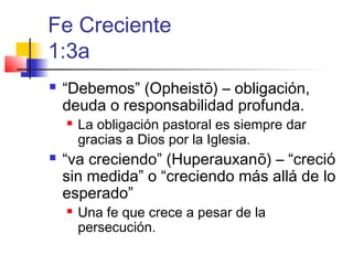Fe Creciente
1:3a
 “Debemos” (Opheistō) – obligación,
deuda o responsabilidad profunda.
 La obligación pastoral es siempre dar
gracias a Dios por la Iglesia.
 “va creciendo” (Huperauxanō) – “creció
sin medida” o “creciendo más allá de lo
esperado”
 Una fe que crece a pesar de la
persecución.
 