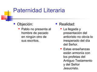 Paternidad Literaria
 Objeción:
 Pablo no presenta al
hombre de pecado
en ningún otro de
sus escritos.
 Realidad:
 La llegada y
presentación del
anticristo no obvia lo
inesperado del día
del Señor.
 Estas enseñanzas
están armonía con
los profetas del
Antiguo Testamento
y del Señor
Jesucristo.
 