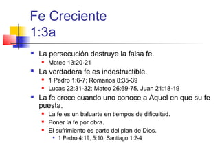 Fe Creciente
1:3a
 La persecución destruye la falsa fe.
 Mateo 13:20-21
 La verdadera fe es indestructible.
 1 Pedro 1:6-7; Romanos 8:35-39
 Lucas 22:31-32; Mateo 26:69-75, Juan 21:18-19
 La fe crece cuando uno conoce a Aquel en que su fe
puesta.
 La fe es un baluarte en tiempos de dificultad.
 Poner la fe por obra.
 El sufrimiento es parte del plan de Dios.

1 Pedro 4:19, 5:10; Santiago 1:2-4
 