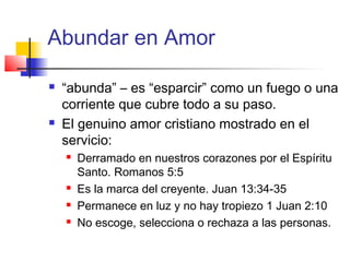 Abundar en Amor
 “abunda” – es “esparcir” como un fuego o una
corriente que cubre todo a su paso.
 El genuino amor cristiano mostrado en el
servicio:
 Derramado en nuestros corazones por el Espíritu
Santo. Romanos 5:5
 Es la marca del creyente. Juan 13:34-35
 Permanece en luz y no hay tropiezo 1 Juan 2:10
 No escoge, selecciona o rechaza a las personas.
 