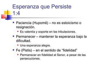 Esperanza que Persiste
1:4
 Paciencia (Hupomē) – no es estoicismo o
resignación.
 Es valentía y soporte en las tribulaciones.
 Permanecer – mantener la esperanza bajo la
dificultad.
 Una esperanza alegre.
 Fe (Pistis) – en el sentido de “fidelidad”
 Permanecer en fidelidad al Senor, a pesar de las
persecuciones.
 