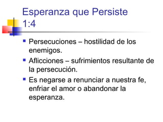 Esperanza que Persiste
1:4
 Persecuciones – hostilidad de los
enemigos.
 Aflicciones – sufrimientos resultante de
la persecución.
 Es negarse a renunciar a nuestra fe,
enfriar el amor o abandonar la
esperanza.
 