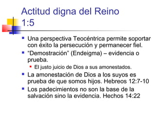 Actitud digna del Reino
1:5
 Una perspectiva Teocéntrica permite soportar
con éxito la persecución y permanecer fiel.
 “Demostración” (Endeigma) – evidencia o
prueba.
 El justo juicio de Dios a sus amonestados.
 La amonestación de Dios a los suyos es
prueba de que somos hijos. Hebreos 12:7-10
 Los padecimientos no son la base de la
salvación sino la evidencia. Hechos 14:22
 