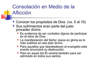Consolación en Medio de la
Aflicción
 Conocer los propósitos de Dios. (vs. 5 al 10)
 Sus sufrimientos eran parte del justo
proceder divino.
 Es evidencia de ser contados dignos de participar
en el reino de Dios.
 La manifestación del Señor Jesús en gloria es lo
más sublime en ese plan divino.
 Para aquellos que desobedecen el evangelio este
evento anunciará su destrucción.
 Pero en aquel día Él vendrá también para ser
admirado en todos sus santos.
 