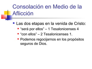 Consolación en Medio de la
Aflicción
 Las dos etapas en la venida de Cristo:
 “será por ellos” – 1 Tesalonicenses 4
 “con ellos” – 2 Tesalonicenses 1.
 Podemos regocijarnos en los propósitos
seguros de Dios.
 
