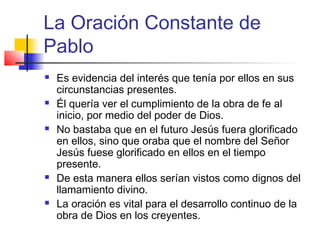 La Oración Constante de
Pablo
 Es evidencia del interés que tenía por ellos en sus
circunstancias presentes.
 Él quería ver el cumplimiento de la obra de fe al
inicio, por medio del poder de Dios.
 No bastaba que en el futuro Jesús fuera glorificado
en ellos, sino que oraba que el nombre del Señor
Jesús fuese glorificado en ellos en el tiempo
presente.
 De esta manera ellos serían vistos como dignos del
llamamiento divino.
 La oración es vital para el desarrollo continuo de la
obra de Dios en los creyentes.
 