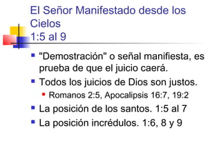 El Señor Manifestado desde los
Cielos
1:5 al 9
 "Demostración" o señal manifiesta, es
prueba de que el juicio caerá.
 Todos los juicios de Dios son justos.
 Romanos 2:5, Apocalipsis 16:7, 19:2
 La posición de los santos. 1:5 al 7
 La posición incrédulos. 1:6, 8 y 9
 