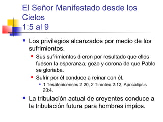 El Señor Manifestado desde los
Cielos
1:5 al 9
 Los privilegios alcanzados por medio de los
sufrimientos.
 Sus sufrimientos dieron por resultado que ellos
fuesen la esperanza, gozo y corona de que Pablo
se gloriaba.
 Sufrir por él conduce a reinar con él.

1 Tesalonicenses 2:20, 2 Timoteo 2:12, Apocalipsis
20:4.
 La tribulación actual de creyentes conduce a
la tribulación futura para hombres impíos.
 