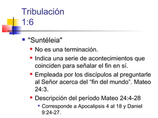 Tribulación
1:6
 "Suntéleia"
 No es una terminación.
 Indica una serie de acontecimientos que
coinciden para señalar el fin en sí.
 Empleada por los discípulos al preguntarle
al Señor acerca del “fin del mundo”. Mateo
24:3.
 Descripción del período Mateo 24:4-28

Corresponde a Apocalipsis 4 al 18 y Daniel
9:24-27.
 