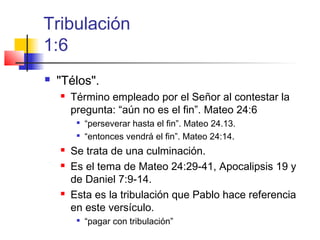 Tribulación
1:6
 "Télos".
 Término empleado por el Señor al contestar la
pregunta: “aún no es el fin”. Mateo 24:6

“perseverar hasta el fin”. Mateo 24.13.

“entonces vendrá el fin”. Mateo 24:14.
 Se trata de una culminación.
 Es el tema de Mateo 24:29-41, Apocalipsis 19 y
de Daniel 7:9-14.
 Esta es la tribulación que Pablo hace referencia
en este versículo.

“pagar con tribulación”
 