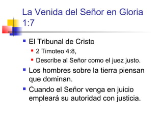 La Venida del Señor en Gloria
1:7
 El Tribunal de Cristo
 2 Timoteo 4:8,
 Describe al Señor como el juez justo.
 Los hombres sobre la tierra piensan
que dominan.
 Cuando el Señor venga en juicio
empleará su autoridad con justicia.
 