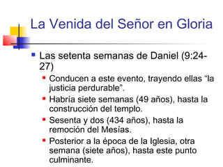 La Venida del Señor en Gloria
 Las setenta semanas de Daniel (9:24-
27)
 Conducen a este evento, trayendo ellas “la
justicia perdurable”.
 Habría siete semanas (49 años), hasta la
construcción del templo.
 Sesenta y dos (434 años), hasta la
remoción del Mesías.
 Posterior a la época de la Iglesia, otra
semana (siete años), hasta este punto
culminante.
 