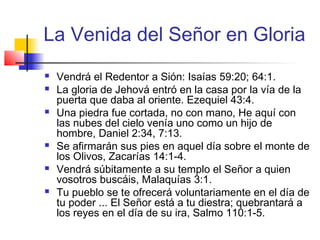 La Venida del Señor en Gloria
 Vendrá el Redentor a Sión: Isaías 59:20; 64:1.
 La gloria de Jehová entró en la casa por la vía de la
puerta que daba al oriente. Ezequiel 43:4.
 Una piedra fue cortada, no con mano, He aquí con
las nubes del cielo venía uno como un hijo de
hombre, Daniel 2:34, 7:13.
 Se afirmarán sus pies en aquel día sobre el monte de
los Olivos, Zacarías 14:1-4.
 Vendrá súbitamente a su templo el Señor a quien
vosotros buscáis, Malaquías 3:1.
 Tu pueblo se te ofrecerá voluntariamente en el día de
tu poder ... El Señor está a tu diestra; quebrantará a
los reyes en el día de su ira, Salmo 110:1-5.
 