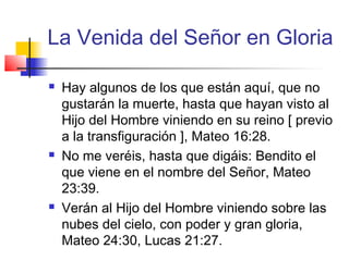 La Venida del Señor en Gloria
 Hay algunos de los que están aquí, que no
gustarán la muerte, hasta que hayan visto al
Hijo del Hombre viniendo en su reino [ previo
a la transfiguración ], Mateo 16:28.
 No me veréis, hasta que digáis: Bendito el
que viene en el nombre del Señor, Mateo
23:39.
 Verán al Hijo del Hombre viniendo sobre las
nubes del cielo, con poder y gran gloria,
Mateo 24:30, Lucas 21:27.
 