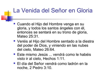 La Venida del Señor en Gloria
 Cuando el Hijo del Hombre venga en su
gloria, y todos los santos ángeles con él,
entonces se sentará en su trono de gloria,
Mateo 25:31.
 Veréis al Hijo del Hombre sentado a la diestra
del poder de Dios, y viniendo en las nubes
del cielo, Mateo 26:64.
 Este mismo Jesús ... vendrá como le habéis
visto ir al cielo, Hechos 1:11.
 El día del Señor vendrá como ladrón en la
noche, 2 Pedro 3:10.
 