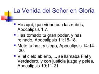 La Venida del Señor en Gloria
 He aquí, que viene con las nubes,
Apocalipsis 1:7.
 Has tomado tu gran poder, y has
reinado, Apocalipsis 11:15-18.
 Mete tu hoz, y siega, Apocalipsis 14:14-
20.
 Vi el cielo abierto, ... se llamaba Fiel y
Verdadero, y con justicia juzga y pelea,
Apocalipsis 19:11-21.
 