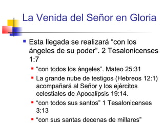La Venida del Señor en Gloria
 Esta llegada se realizará “con los
ángeles de su poder”. 2 Tesalonicenses
1:7
 “con todos los ángeles”. Mateo 25:31
 La grande nube de testigos (Hebreos 12:1)
acompañará al Señor y los ejércitos
celestiales de Apocalipsis 19:14.
 “con todos sus santos” 1 Tesalonicenses
3:13
 “con sus santas decenas de millares”
 