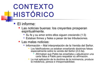 CONTEXTO
HISTÓRICO
 El informe:
 Las noticias buenas: los creyentes prosperan
espiritualmente.

Su fe y su amor entre ellos siguen creciendo (1:3)

Estaban firmes y fieles a pesar de las tribulaciones.
 Las malas noticias:

Información – Mal interpretación de la Venida del Señor.
 Los falsificadores ya estaban enseñando doctrinas falsas
especialmente sobre la venida del Señor (2:2-3a).

Afirmaban que Pablo las enseñaba y adjudicaron una
carta falsa a Pablo para respaldar su afirmación.
 La mal aplicación de la doctrina de la inminencia, produce
la indolencia, pereza e irresponsabilidad.
 
