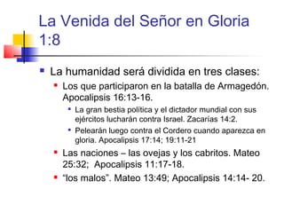 La Venida del Señor en Gloria
1:8
 La humanidad será dividida en tres clases:
 Los que participaron en la batalla de Armagedón.
Apocalipsis 16:13-16.

La gran bestia política y el dictador mundial con sus
ejércitos lucharán contra Israel. Zacarías 14:2.

Pelearán luego contra el Cordero cuando aparezca en
gloria. Apocalipsis 17:14; 19:11-21
 Las naciones – las ovejas y los cabritos. Mateo
25:32; Apocalipsis 11:17-18.
 “los malos”. Mateo 13:49; Apocalipsis 14:14- 20.
 