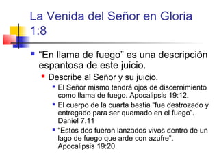 La Venida del Señor en Gloria
1:8
 “En llama de fuego” es una descripción
espantosa de este juicio.
 Describe al Señor y su juicio.

El Señor mismo tendrá ojos de discernimiento
como llama de fuego. Apocalipsis 19:12.

El cuerpo de la cuarta bestia “fue destrozado y
entregado para ser quemado en el fuego”.
Daniel 7.11

“Estos dos fueron lanzados vivos dentro de un
lago de fuego que arde con azufre”.
Apocalipsis 19:20.
 
