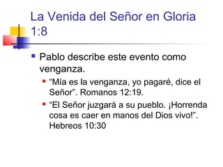 La Venida del Señor en Gloria
1:8
 Pablo describe este evento como
venganza.
 “Mía es la venganza, yo pagaré, dice el
Señor”. Romanos 12:19.
 “El Señor juzgará a su pueblo. ¡Horrenda
cosa es caer en manos del Dios vivo!”.
Hebreos 10:30
 