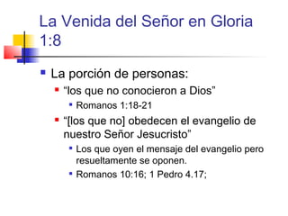 La Venida del Señor en Gloria
1:8
 La porción de personas:
 “los que no conocieron a Dios”

Romanos 1:18-21
 “[los que no] obedecen el evangelio de
nuestro Señor Jesucristo”

Los que oyen el mensaje del evangelio pero
resueltamente se oponen.

Romanos 10:16; 1 Pedro 4.17;
 