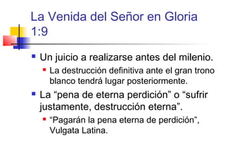 La Venida del Señor en Gloria
1:9
 Un juicio a realizarse antes del milenio.
 La destrucción definitiva ante el gran trono
blanco tendrá lugar posteriormente.
 La “pena de eterna perdición” o “sufrir
justamente, destrucción eterna”.
 “Pagarán la pena eterna de perdición”,
Vulgata Latina.
 