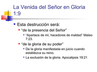 La Venida del Señor en Gloria
1:9
 Esta destrucción será:
 “de la presencia del Señor”

“Apartaos de mí, hacedores de maldad” Mateo
7:23.
 “de la gloria de su poder”

De la gloria manifestada en juicio cuando
establezca su reino.

La exclusión de la gloria. Apocalipsis 19:21
 