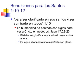 Bendiciones para los Santos
1:10-12
 “para ser glorificado en sus santos y ser
admirado en todos” 1:10
 La humanidad ha contado con siglos para
ver a Cristo en nosotros. Juan 17:22-23

Él debe ser glorificado y admirado en nosotros
ahora.

En aquel día tendrá una manifestación plena.
 
