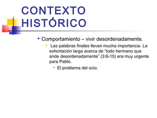 CONTEXTO
HISTÓRICO

Comportamiento – vivir desordenadamente.
 Las palabras finales llevan mucha importancia. La
exhortación larga acerca de “todo hermano que
ande desordenadamente” (3:6-15) era muy urgente
para Pablo.

El problema del ocio.
 