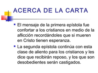 ACERCA DE LA CARTA
 El mensaje de la primera epístola fue
confortar a los cristianos en medio de la
aflicción recordándoles que si mueren
en Cristo tienen esperanza.
 La segunda epístola continúa con esta
clase de aliento para los cristianos y les
dice que recibirán reposo, y los que son
desobedientes serán castigados.
 