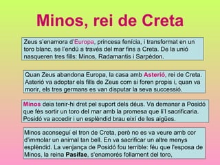 Minos, rei de Creta Zeus s’enamora d’ Europa , princesa fenícia, i transformat en un  toro blanc, se l’endú a través del mar fins a Creta. De la unió  nasqueren tres fills: Minos, Radamantis i Sarpèdon. Quan Zeus abandona Europa, la casa amb  Asterió , rei de Creta.  Asterió va adoptar els fills de Zeus com si foren propis i, quan va  morir, els tres germans es van disputar la seva successió.  Minos  deia tenir-hi dret pel suport dels déus. Va demanar a Posidó  que fés sortir un toro del mar amb la promesa que li’l sacrificaria. Posidó va accedir i un esplèndid brau eixí de les aigües. Minos aconseguí el tron de Creta, però no es va veure amb cor  d'immolar un animal tan bell. En va sacrificar un altre menys  esplèndid. La venjança de Posidó fou terrible: féu que l'esposa de  Minos, la reina  Pasífae , s'enamorés follament del toro,  