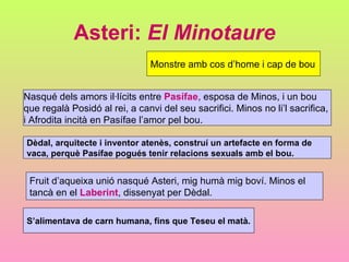 Asteri:  El Minotaure Monstre amb cos d’home i cap de bou Nasqué dels amors il·lícits entre  Pasífae , esposa de Minos, i un bou  que regalà Posidó al rei, a canvi del seu sacrifici. Minos no li’l sacrifica,  i Afrodita incità en Pasífae l’amor pel bou.  S’alimentava de carn humana, fins que Teseu el matà. Fruit d’aqueixa unió nasqué Asteri, mig humà mig boví. Minos el  tancà en el  Laberint , dissenyat per Dèdal.  Dèdal, arquitecte i inventor atenès, construí un artefacte en forma de  vaca, perquè Pasífae pogués tenir relacions sexuals amb el bou. 