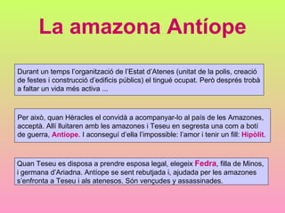 La amazona Antíope Durant un temps l’organització de l’Estat d’Atenes (unitat de la polis, creació de festes i construcció d’edificis públics) el tingué ocupat. Però després trobà a faltar un vida més activa ... Quan Teseu es disposa a prendre esposa legal, elegeix  Fedra , filla de Minos,  i germana d’Ariadna. Antíope se sent rebutjada i, ajudada per les amazones  s’enfronta a Teseu i als atenesos. Són vençudes y assassinades. Per això, quan Hèracles el convidà a acompanyar-lo al país de les Amazones,  acceptà. Allí lluitaren amb les amazones i Teseu en segresta una com a botí de guerra,  Antíope . I aconseguí d’ella l’impossible: l’amor i tenir un fill:  Hipòlit . 