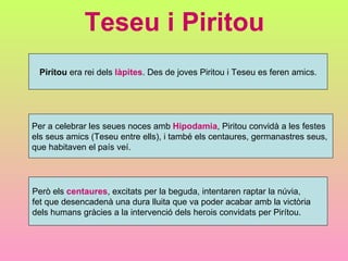 Teseu i Piritou Pirítou  era rei dels  làpites . Des de joves Piritou i Teseu es feren amics. Per a celebrar les seues noces amb  Hipodamia , Piritou convidà a les festes  els seus amics (Teseu entre ells), i també els centaures, germanastres seus,  que habitaven el país veí. Però els  centaures , excitats per la beguda, intentaren raptar la núvia,  fet que desencadenà una dura lluita que va poder acabar amb la victòria  dels humans gràcies a la intervenció dels herois convidats per Pirítou. 